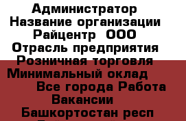 Администратор › Название организации ­ Райцентр, ООО › Отрасль предприятия ­ Розничная торговля › Минимальный оклад ­ 23 000 - Все города Работа » Вакансии   . Башкортостан респ.,Баймакский р-н